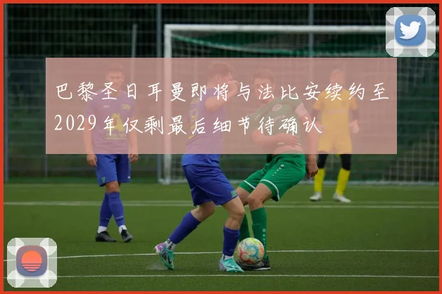巴黎圣日耳曼即将与法比安续约至2029年仅剩最后细节待确认