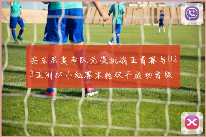 安东尼奥率队无畏挑战亚青赛与U23亚洲杯小组赛末轮双平成功晋级