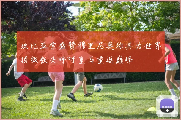 坎比亚索盛赞穆里尼奥称其为世界顶级教头呼吁皇马重返巅峰