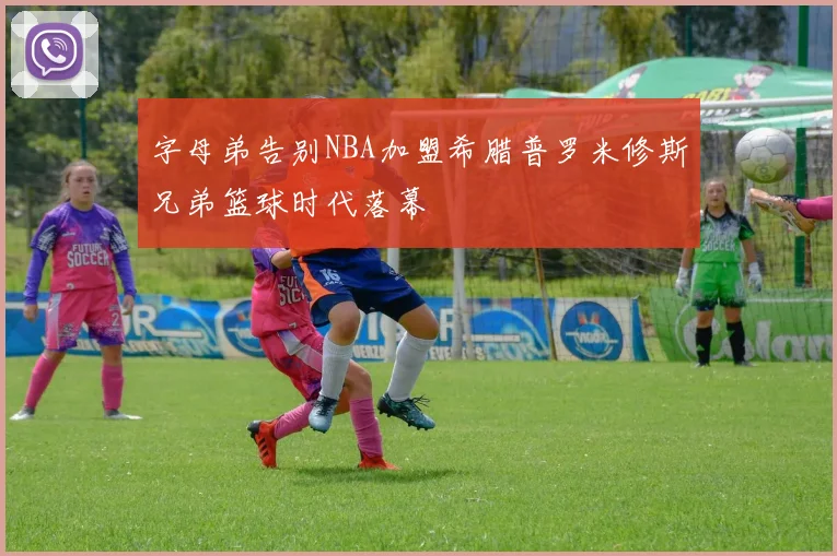 字母弟告别NBA加盟希腊普罗米修斯兄弟篮球时代落幕