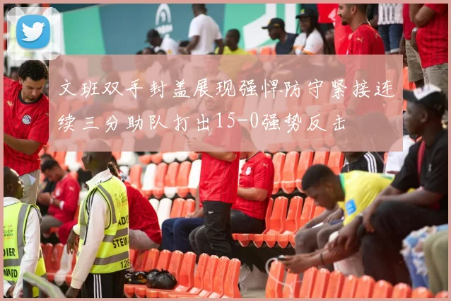文班双手封盖展现强悍防守紧接连续三分助队打出15-0强势反击