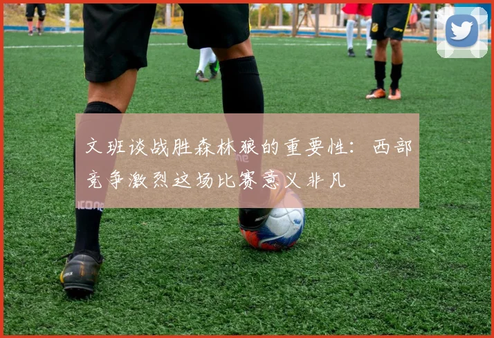 文班谈战胜森林狼的重要性：西部竞争激烈这场比赛意义非凡