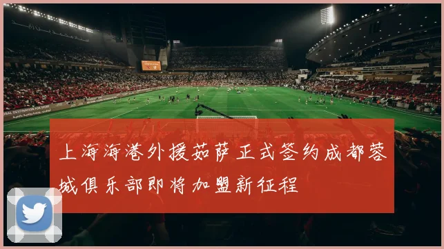 上海海港外援茹萨正式签约成都蓉城俱乐部即将加盟新征程
