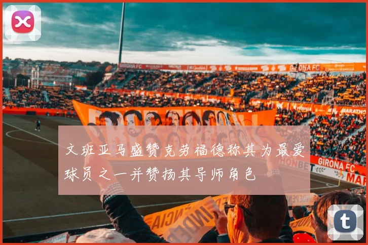 文班亚马盛赞克劳福德称其为最爱球员之一并赞扬其导师角色