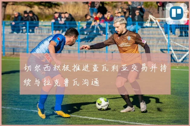 切尔西积极推进查瓦利亚交易并持续与拉克鲁瓦沟通