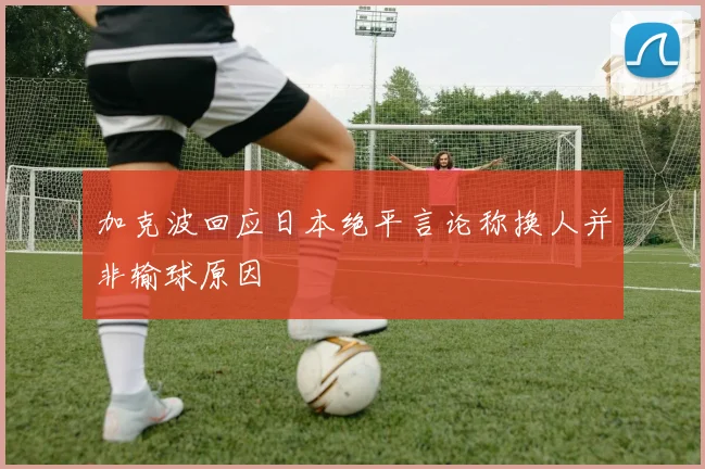 加克波回应日本绝平言论称换人并非输球原因