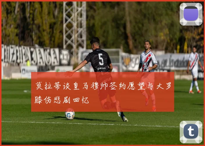 莫拉蒂谈皇马穆帅签约愿望与大罗膝伤悲剧回忆
