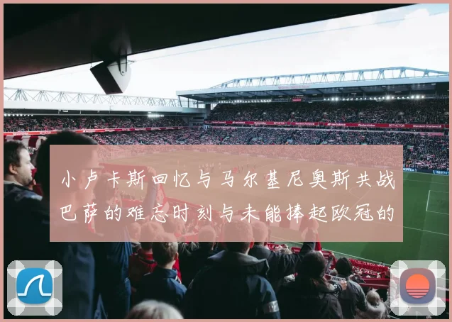 小卢卡斯回忆与马尔基尼奥斯共战巴萨的难忘时刻与未能捧起欧冠的遗憾