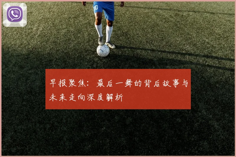 早报聚焦：最后一舞的背后故事与未来走向深度解析