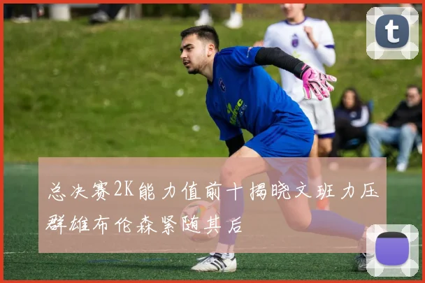 总决赛2K能力值前十揭晓文班力压群雄布伦森紧随其后