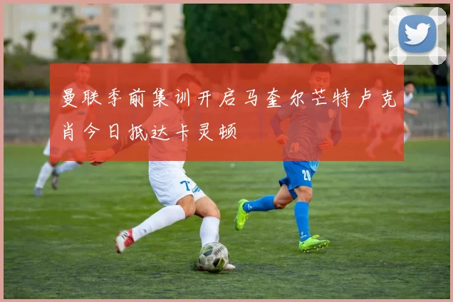 曼联季前集训开启马奎尔芒特卢克肖今日抵达卡灵顿