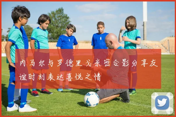内马尔与罗德里戈亲密合影分享友谊时刻表达喜悦之情