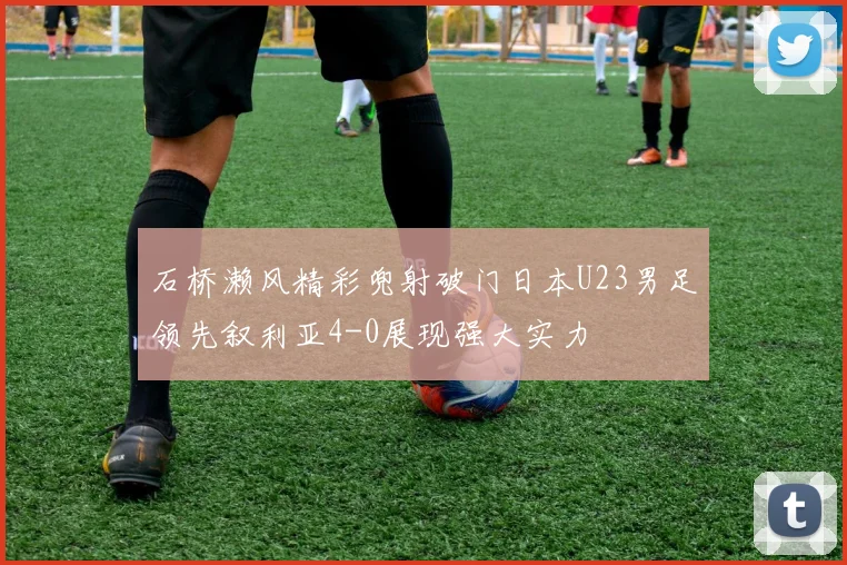 石桥濑风精彩兜射破门日本U23男足领先叙利亚4-0展现强大实力