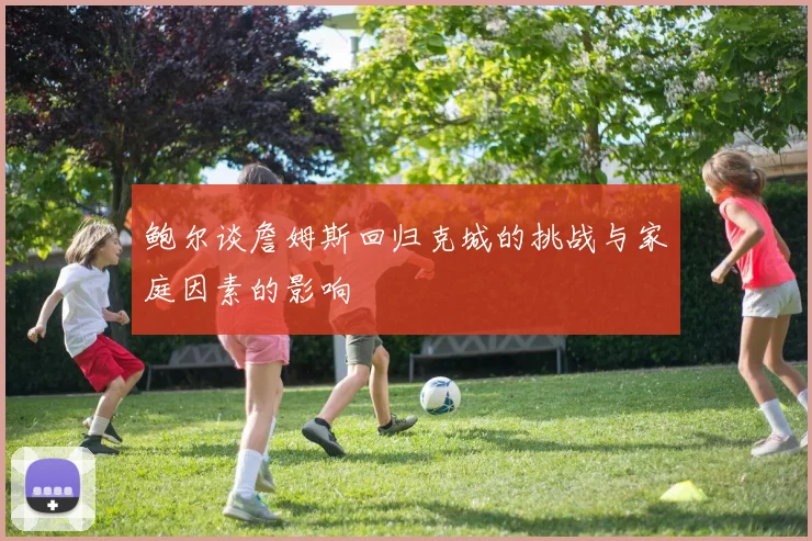 鲍尔谈詹姆斯回归克城的挑战与家庭因素的影响