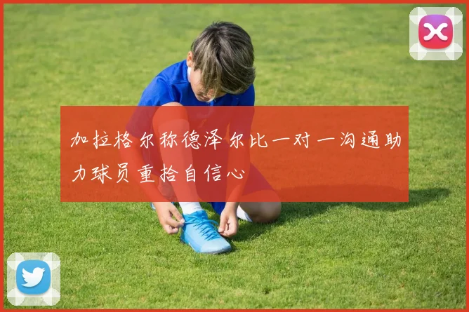 加拉格尔称德泽尔比一对一沟通助力球员重拾自信心
