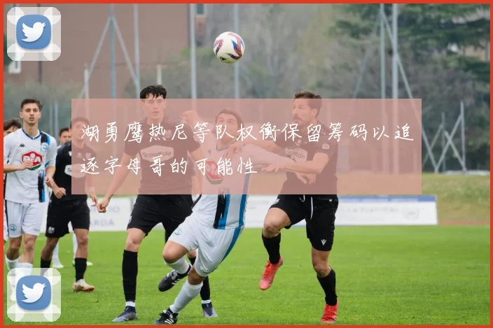 湖勇鹰热尼等队权衡保留筹码以追逐字母哥的可能性