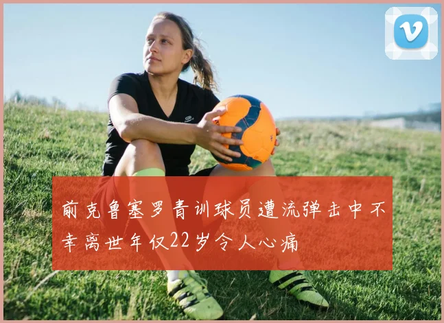 前克鲁塞罗青训球员遭流弹击中不幸离世年仅22岁令人心痛