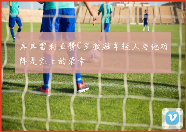 库库雷利亚赞C罗激励年轻人与他对阵是无上的荣幸