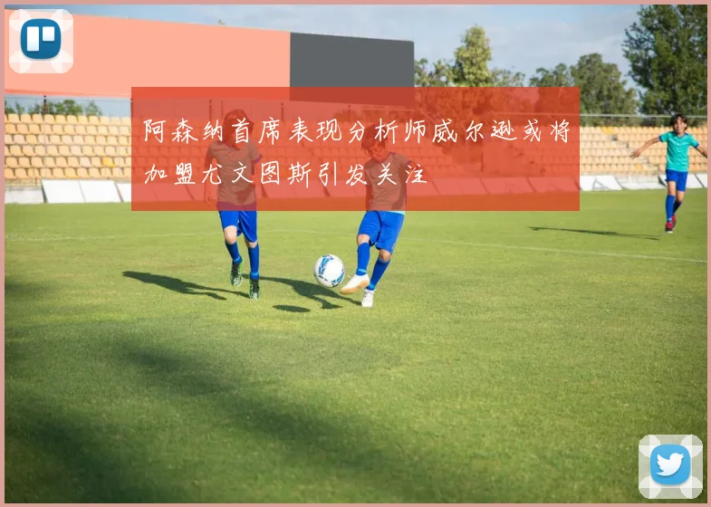 阿森纳首席表现分析师威尔逊或将加盟尤文图斯引发关注