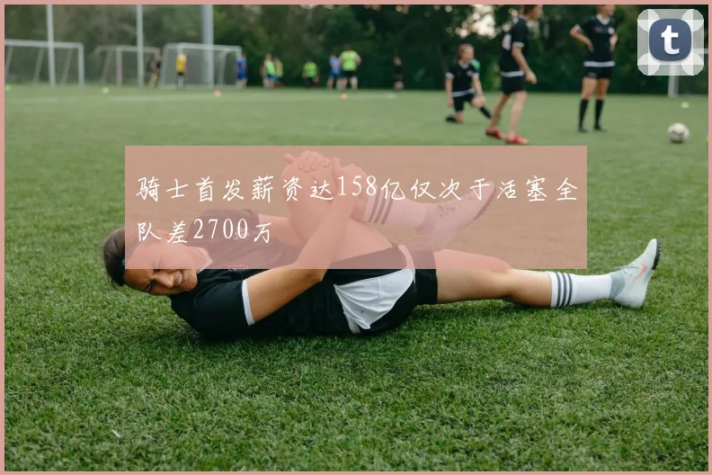 骑士首发薪资达158亿仅次于活塞全队差2700万
