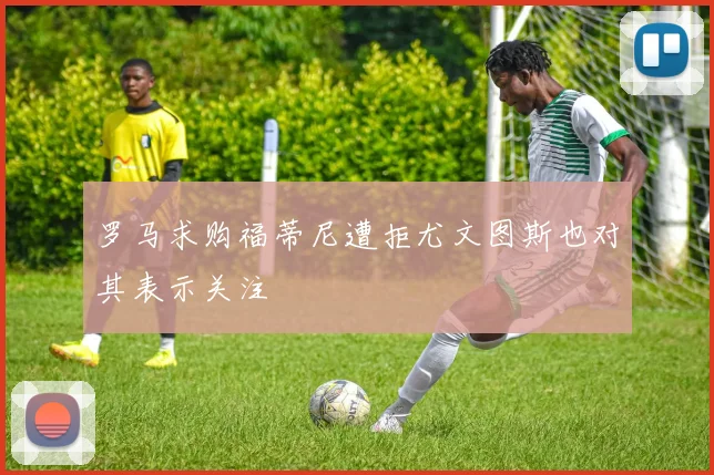 罗马求购福蒂尼遭拒尤文图斯也对其表示关注
