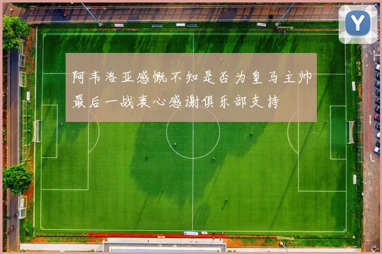 阿韦洛亚感慨不知是否为皇马主帅最后一战衷心感谢俱乐部支持