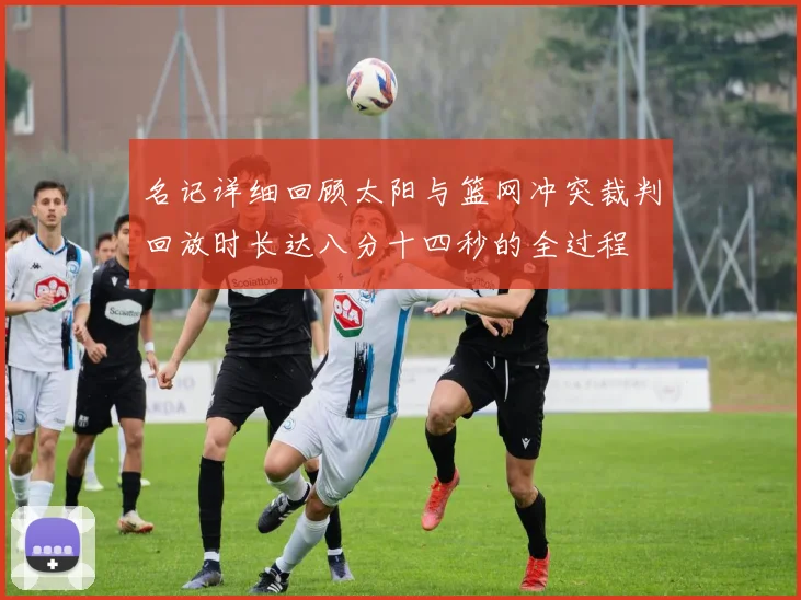 名记详细回顾太阳与篮网冲突裁判回放时长达八分十四秒的全过程
