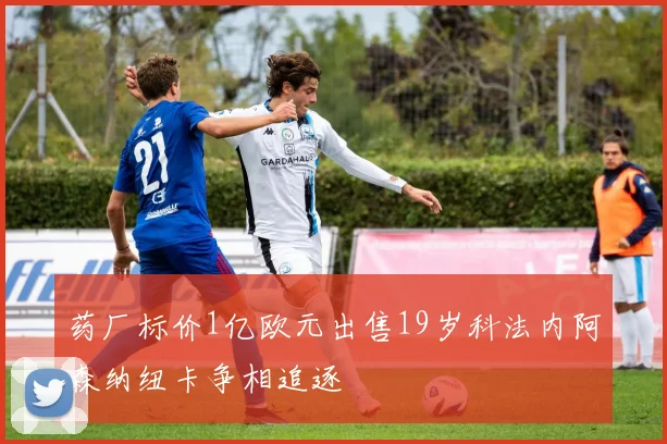 药厂标价1亿欧元出售19岁科法内阿森纳纽卡争相追逐