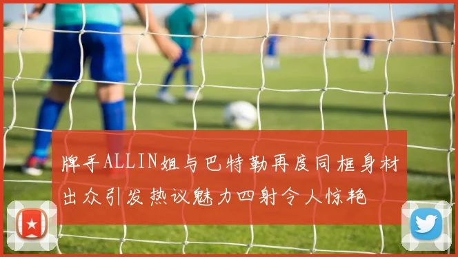 牌手ALLIN姐与巴特勒再度同框身材出众引发热议魅力四射令人惊艳