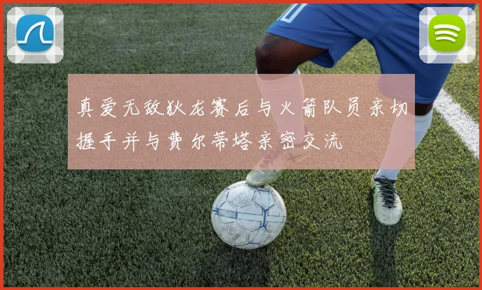 真爱无敌狄龙赛后与火箭队员亲切握手并与费尔蒂塔亲密交流