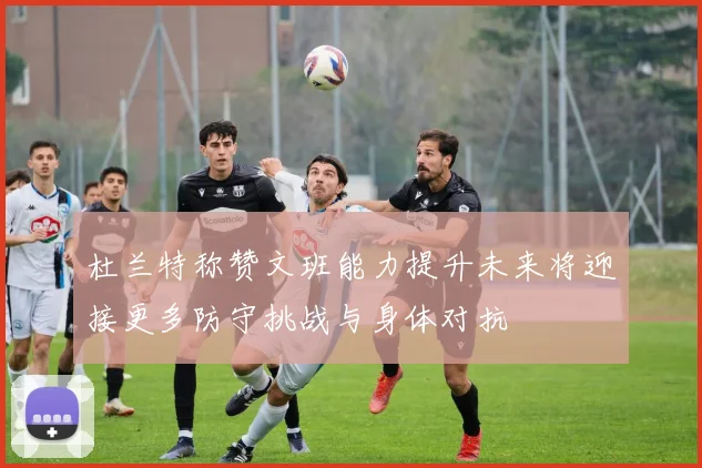 杜兰特称赞文班能力提升未来将迎接更多防守挑战与身体对抗