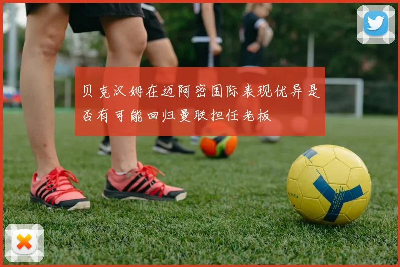 贝克汉姆在迈阿密国际表现优异是否有可能回归曼联担任老板