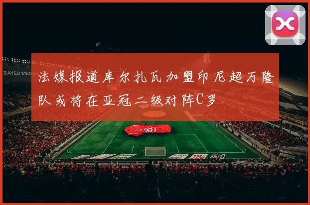 法媒报道库尔扎瓦加盟印尼超万隆队或将在亚冠二级对阵C罗