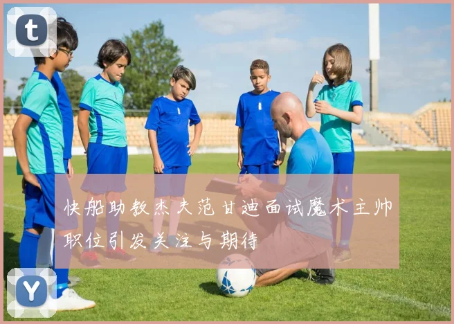 快船助教杰夫范甘迪面试魔术主帅职位引发关注与期待