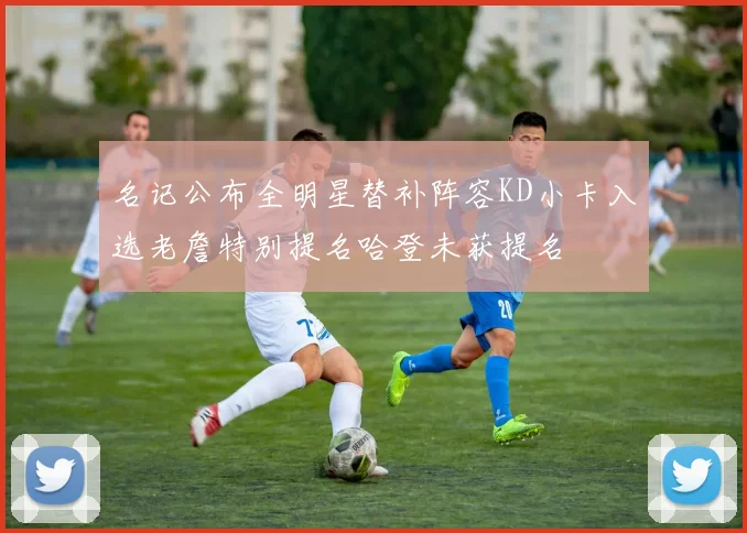 名记公布全明星替补阵容KD小卡入选老詹特别提名哈登未获提名