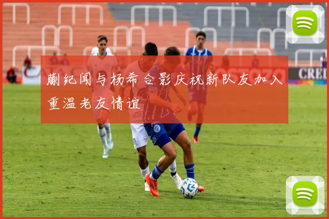 蒯纪闻与杨希合影庆祝新队友加入重温老友情谊