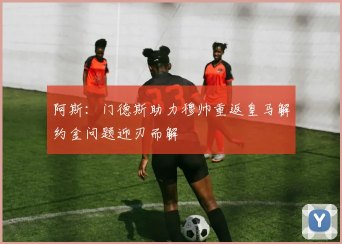 阿斯：门德斯助力穆帅重返皇马解约金问题迎刃而解