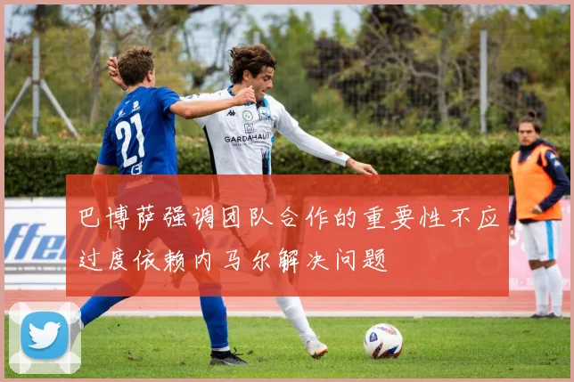 巴博萨强调团队合作的重要性不应过度依赖内马尔解决问题